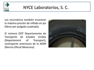 NYCE Laboratorios, S. C.
Los neumáticos también muestran
la máxima presión de inflado en psi
(libras por pulgada cuadrada).
El número DOT Departamento de
Transporte de Estados Unidos
(Departament of Transport),
contraparte americana de la NOM
(Norma Oficial Mexicana)
 