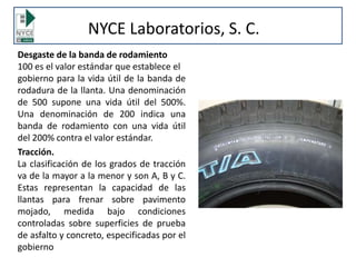 NYCE Laboratorios, S. C.
Desgaste de la banda de rodamiento
100 es el valor estándar que establece el
gobierno para la vida útil de la banda de
rodadura de la llanta. Una denominación
de 500 supone una vida útil del 500%.
Una denominación de 200 indica una
banda de rodamiento con una vida útil
del 200% contra el valor estándar.
Tracción.
La clasificación de los grados de tracción
va de la mayor a la menor y son A, B y C.
Estas representan la capacidad de las
llantas para frenar sobre pavimento
mojado, medida bajo condiciones
controladas sobre superficies de prueba
de asfalto y concreto, especificadas por el
gobierno
 