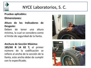 Pruebas aplicables:
Dimensiones:
Altura de los Indicadores de
Desgaste:
Deben de tener una altura
mínima, la cual se considera como
el límite de seguridad de la llanta.
Anchura de Sección Máxima:
185/60 R 14 82 T, el primer
número de la codificación se
refiere al ancho de la sección de la
llanta, este ancho debe de cumplir
con lo especificado.
NYCE Laboratorios, S. C.
 