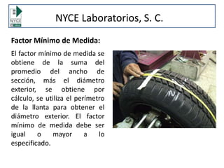 NYCE Laboratorios, S. C.
Factor Mínimo de Medida:
El factor mínimo de medida se
obtiene de la suma del
promedio del ancho de
sección, más el diámetro
exterior, se obtiene por
cálculo, se utiliza el perímetro
de la llanta para obtener el
diámetro exterior. El factor
mínimo de medida debe ser
igual o mayor a lo
especificado.
 