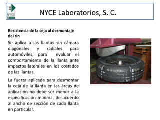 Resistencia de la ceja al desmontaje
del rin
Se aplica a las llantas sin cámara
diagonales y radiales para
automóviles, para evaluar el
comportamiento de la llanta ante
impactos laterales en los costados
de las llantas.
La fuerza aplicada para desmontar
la ceja de la llanta en las áreas de
aplicación no debe ser menor a la
especificación mínima, de acuerdo
al ancho de sección de cada llanta
en particular.
NYCE Laboratorios, S. C.
 