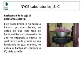 Resistencia de la ceja al
desmontaje del rin
Este procedimiento no aplica a
llantas tipo con cámara, en
virtud de que este tipo de
llantas utiliza un contenedor de
aire no integrado a misma, lo
cual hace que la prueba no sea
funcional; de igual manera, no
aplica a llantas de camioneta
LT, ni de camión
NYCE Laboratorios, S. C.
 