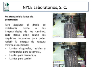 Resistencia de la llanta a la
penetración
Para asegurar el grado de
resistencia frente a las
irregularidades de los caminos,
cada llanta debe reunir los
requisitos necesarios para poder
resistir la energía de ruptura
mínima especificada:
- Llantas diagonales, radiales y
temporales para automóvil,
- Llantas para camioneta
- Llantas para camión
NYCE Laboratorios, S. C.
 