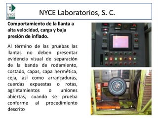 Comportamiento de la llanta a
alta velocidad, carga y baja
presión de inflado.
Al término de las pruebas las
llantas no deben presentar
evidencia visual de separación
de la banda de rodamiento,
costado, capas, capa hermética,
ceja, así como arrancaduras,
cuerdas expuestas o rotas,
agrietamientos o uniones
abiertas, cuando se prueba
conforme al procedimiento
descrito
NYCE Laboratorios, S. C.
 