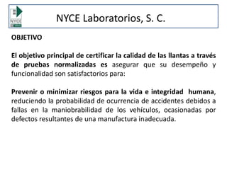 OBJETIVO
El objetivo principal de certificar la calidad de las llantas a través
de pruebas normalizadas es asegurar que su desempeño y
funcionalidad son satisfactorios para:
Prevenir o minimizar riesgos para la vida e integridad humana,
reduciendo la probabilidad de ocurrencia de accidentes debidos a
fallas en la maniobrabilidad de los vehículos, ocasionadas por
defectos resultantes de una manufactura inadecuada.
NYCE Laboratorios, S. C.
 