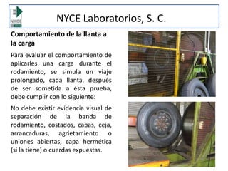 Comportamiento de la llanta a
la carga
Para evaluar el comportamiento de
aplicarles una carga durante el
rodamiento, se simula un viaje
prolongado, cada llanta, después
de ser sometida a ésta prueba,
debe cumplir con lo siguiente:
No debe existir evidencia visual de
separación de la banda de
rodamiento, costados, capas, ceja,
arrancaduras, agrietamiento o
uniones abiertas, capa hermética
(si la tiene) o cuerdas expuestas.
NYCE Laboratorios, S. C.
 