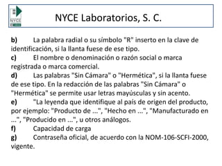NYCE Laboratorios, S. C.
b) La palabra radial o su símbolo "R" inserto en la clave de
identificación, si la llanta fuese de ese tipo.
c) El nombre o denominación o razón social o marca
registrada o marca comercial.
d) Las palabras "Sin Cámara" o "Hermética", si la llanta fuese
de ese tipo. En la redacción de las palabras "Sin Cámara" o
"Hermética" se permite usar letras mayúsculas y sin acento.
e) "La leyenda que identifique al país de origen del producto,
por ejemplo: "Producto de ...", "Hecho en ...", "Manufacturado en
...", "Producido en ...", u otros análogos.
f) Capacidad de carga
g) Contraseña oficial, de acuerdo con la NOM-106-SCFI-2000,
vigente.
 