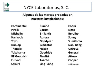 NYCE Laboratorios, S. C.
Continental Kumho Cobra
Pirelli Barum Nitto
Michelin Brillantis Beruibo
Hankook Aurora Sonny
Toyo Goodyear Sumitomo
Dunlop Gladiator Nan–Kang
Triangle Nexen Uniroyal
Yokohama Goodride General
BF Goodrich Finalist Atturo
Euzkadi Avante Cooper
Sakura Ling–Long entre otras
Algunas de las marcas probadas en
nuestras instalaciones:
 