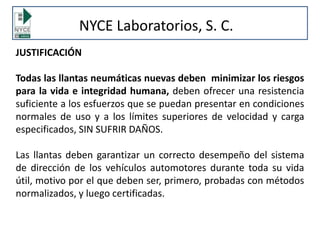 JUSTIFICACIÓN
Todas las llantas neumáticas nuevas deben minimizar los riesgos
para la vida e integridad humana, deben ofrecer una resistencia
suficiente a los esfuerzos que se puedan presentar en condiciones
normales de uso y a los límites superiores de velocidad y carga
especificados, SIN SUFRIR DAÑOS.
Las llantas deben garantizar un correcto desempeño del sistema
de dirección de los vehículos automotores durante toda su vida
útil, motivo por el que deben ser, primero, probadas con métodos
normalizados, y luego certificadas.
NYCE Laboratorios, S. C.
 