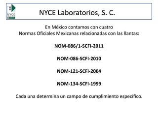 En México contamos con cuatro
Normas Oficiales Mexicanas relacionadas con las llantas:
NOM-086/1-SCFI-2011
NOM-086-SCFI-2010
NOM-121-SCFI-2004
NOM-134-SCFI-1999
Cada una determina un campo de cumplimiento específico.
NYCE Laboratorios, S. C.
 