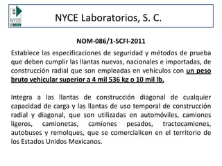 NOM-086/1-SCFI-2011
Establece las especificaciones de seguridad y métodos de prueba
que deben cumplir las llantas nuevas, nacionales e importadas, de
construcción radial que son empleadas en vehículos con un peso
bruto vehicular superior a 4 mil 536 kg o 10 mil lb.
Integra a las llantas de construcción diagonal de cualquier
capacidad de carga y las llantas de uso temporal de construcción
radial y diagonal, que son utilizadas en automóviles, camiones
ligeros, camionetas, camiones pesados, tractocamiones,
autobuses y remolques, que se comercialicen en el territorio de
los Estados Unidos Mexicanos.
NYCE Laboratorios, S. C.
 