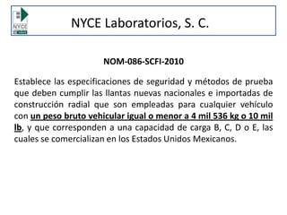 NYCE Laboratorios, S. C.
NOM-086-SCFI-2010
Establece las especificaciones de seguridad y métodos de prueba
que deben cumplir las llantas nuevas nacionales e importadas de
construcción radial que son empleadas para cualquier vehículo
con un peso bruto vehicular igual o menor a 4 mil 536 kg o 10 mil
lb, y que corresponden a una capacidad de carga B, C, D o E, las
cuales se comercializan en los Estados Unidos Mexicanos.
 