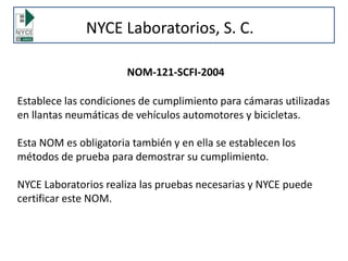 NYCE Laboratorios, S. C.
NOM-121-SCFI-2004
Establece las condiciones de cumplimiento para cámaras utilizadas
en llantas neumáticas de vehículos automotores y bicicletas.
Esta NOM es obligatoria también y en ella se establecen los
métodos de prueba para demostrar su cumplimiento.
NYCE Laboratorios realiza las pruebas necesarias y NYCE puede
certificar este NOM.
 