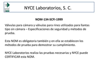 NYCE Laboratorios, S. C.
NOM-134-SCFI-1999
Válvulas para cámara y válvulas para rines utilizados para llantas
tipo sin cámara – Especificaciones de seguridad y métodos de
prueba.
Esta NOM es obligatoria también y en ella se establecen los
métodos de prueba para demostrar su cumplimiento.
NYCE Laboratorios realiza las pruebas necesarias y NYCE puede
CERTIFICAR esta NOM.
 