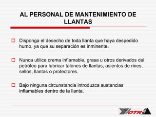 AL PERSONAL DE MANTENIMIENTO DE
LLANTAS
 Disponga el desecho de toda llanta que haya despedido
humo, ya que su separación es inminente.
 Nunca utilice crema inflamable, grasa u otros derivados del
petróleo para lubricar talones de llantas, asientos de rines,
sellos, llantas o protectores.
 Bajo ninguna circunstancia introduzca sustancias
inflamables dentro de la llanta.
 
