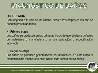 OCURRENCIA
Con respecto a la vida de las llantas, existen tres etapas en las que se
pueden presentar daños:

• Primera etapa
Los daños se producen en las primeras horas de uso debido a defectos
de materiales o manufactura o a una aplicación o especificación
incorrecta.

• Segunda etapa
Los daños se producen generalmente por accidentes. En esta etapa el
mantenimiento inadecuado es la causa más común de los daños.
 