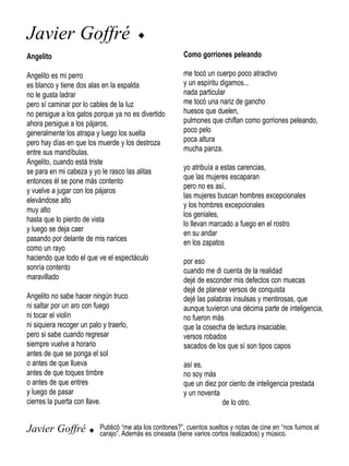 Javier Goffré                            u

Angelito                                                  Como gorriones peleando

Angelito es mi perro                                      me tocó un cuerpo poco atractivo
es blanco y tiene dos alas en la espalda                  y un espíritu digamos...
no le gusta ladrar                                        nada particular
pero sí caminar por lo cables de la luz                   me tocó una nariz de gancho
no persigue a los gatos porque ya no es divertido         huesos que duelen,
ahora persigue a los pájaros,                             pulmones que chiflan como gorriones peleando,
generalmente los atrapa y luego los suelta                poco pelo
pero hay días en que los muerde y los destroza            poca altura
entre sus mandíbulas.                                     mucha panza.
Angelito, cuando está triste
                                                          yo atribuía a estas carencias,
se para en mi cabeza y yo le rasco las alitas
                                                          que las mujeres escaparan
entonces él se pone más contento
                                                          pero no es así,
y vuelve a jugar con los pájaros
                                                          las mujeres buscan hombres excepcionales
elevándose alto
                                                          y los hombres excepcionales
muy alto
                                                          los geniales,
hasta que lo pierdo de vista
                                                          lo llevan marcado a fuego en el rostro
y luego se deja caer
                                                          en su andar
pasando por delante de mis narices                        en los zapatos
como un rayo
haciendo que todo el que ve el espectáculo                por eso
sonría contento                                           cuando me di cuenta de la realidad
maravillado                                               dejé de esconder mis defectos con muecas
                                                          dejé de planear versos de conquista
Angelito no sabe hacer ningún truco                       dejé las palabras insulsas y mentirosas, que
ni saltar por un aro con fuego                            aunque tuvieron una décima parte de inteligencia,
ni tocar el violín                                        no fueron más
ni siquiera recoger un palo y traerlo,                    que la cosecha de lectura insaciable,
pero si sabe cuando regresar                              versos robados
siempre vuelve a horario                                  sacados de los que sí son tipos capos
antes de que se ponga el sol
o antes de que llueva                                     así es,
antes de que toques timbre                                no soy más
o antes de que entres                                     que un diez por ciento de inteligencia prestada
y luego de pasar                                          y un noventa
cierres la puerta con llave.                                           de lo otro.


Javier Goffré          u Publicó “me ata los cordones?”, cuentos sueltos y notas de cine en “nos fuimos al
                           carajo”. Además es cineasta (tiene varios cortos realizados) y músico.
 