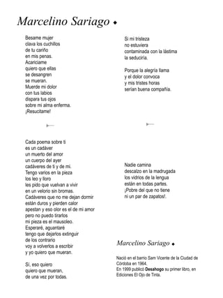 Marcelino Sariago u
 Besame mujer                              Si mi tristeza
 clava los cuchillos                       no estuviera
 de tu cariño                              contaminada con la lástima
 en mis penas.                             la seduciría.
 Acariciame
 quiero que ellas                          Porque la alegría llama
 se desangren                              y el dolor convoca
 se mueran.                                y mis tristes horas
 Muerde mi dolor                           serían buena compañía.
 con tus labios
 dispara tus ojos
 sobre mi alma enferma.
 ¡Resucitame!




 Cada poema sobre ti
 es un cadáver
 un muerto del amor
 un cuerpo del ayer
 cadáveres de ti y de mi.                  Nadie camina
 Tengo varios en la pieza                  descalzo en la madrugada
 los leo y lloro                           los vidrios de la lengua
 les pido que vuelvan a vivir              están en todas partes.
 en un velorio sin bromas.                 ¡Pobre del que no tiene
 Cadáveres que no me dejan dormir          ni un par de zapatos!.
 están duros y pierden calor
 apestan y eso olor es el de mi amor
 pero no puedo tirarlos
 mi pieza es el mausoleo.
 Esperaré, aguantaré
 tengo que dejarlos extinguir
 de los contrario
 voy a volverlos a escribir
                                       Marcelino Sariago u
 y yo quiero que mueran.
                                       Nació en el barrio Sam Vicente de la Ciudad de
 Sí, eso quiero                        Córdoba en 1964.
 quiero que mueran,                    En 1999 publicó Desahogo su primer libro, en
 de una vez por todas.                 Ediciones El Ojo de Tinta.
 