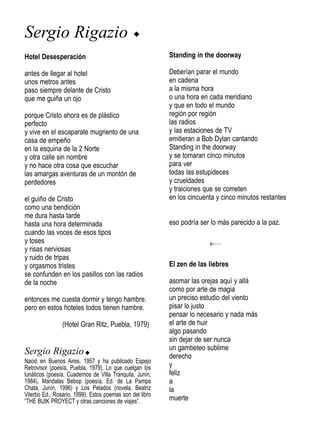Sergio Rigazio                                 u

Hotel Desesperación                                       Standing in the doorway

antes de llegar al hotel                                  Deberían parar el mundo
unos metros antes                                         en cadena
paso siempre delante de Cristo                            a la misma hora
que me guiña un ojo                                       o una hora en cada meridiano
                                                          y que en todo el mundo
porque Cristo ahora es de plástico                        región por región
perfecto                                                  las radios
y vive en el escaparate mugriento de una                  y las estaciones de TV
casa de empeño                                            emitieran a Bob Dylan cantando
en la esquina de la 2 Norte                               Standing in the doorway
y otra calle sin nombre                                   y se tomaran cinco minutos
y no hace otra cosa que escuchar                          para ver
las amargas aventuras de un montón de                     todas las estupideces
perdedores                                                y crueldades
                                                          y traiciones que se cometen
el guiño de Cristo                                        en los cincuenta y cinco minutos restantes
como una bendición
me dura hasta tarde
hasta una hora determinada                                eso podría ser lo más parecido a la paz.
cuando las voces de esos tipos
y toses
y risas nerviosas
y ruido de tripas
y orgasmos tristes                                        El zen de las liebres
se confunden en los pasillos con las radios
de la noche                                               asomar las orejas aquí y allá
                                                          como por arte de magia
entonces me cuesta dormir y tengo hambre.                 un preciso estudio del viento
pero en estos hoteles todos tienen hambre.                pisar lo justo
                                                          pensar lo necesario y nada más
                (Hotel Gran Ritz, Puebla, 1979)           el arte de huir
                                                          algo pasando
                                                          sin dejar de ser nunca
Sergio Rigazio u                                          un gambeteo sublime
                                                          derecho
Nació en Buenos Aires, 1957 y ha publicado Espejo
Retrovisor (poesía, Puebla, 1979), Lo que cuelgan los     y
lunáticos (poesía, Cuadernos de Villa Tranquila, Junín,   feliz
1984), Mandalas Bebop (poesía, Ed. de La Pampa            a
Chata, Junín, 1996) y Los Pelados (novela, Beatriz        la
Viterbo Ed., Rosario, 1999). Estos poemas son del libro
“THE BUIK PROYECT y otras canciones de viajes”.           muerte
 