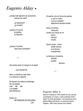 Eugenio Alday                          u


 ¿Acaso este egoísmo de conocerme               El espíritu vino en forma de paloma
      merece ser malo?                                 y rozó mi rostro
                                                       (nunca lo golpeó)
       ¿el desprecio?                                  dejándome siempre tocado.
       ¿la envidia?
                                                Ahora el hombre,
 ¿acaso a la injuria,                                 (después)
      la justifica                              hundió sus manos en mi
      mi libertad?                                    pecho
                                                      siempre
                                                      tocado.

                                                Quiero portar - volcar
 ¿Acaso el hombre,                                    tantas fuerzas
      nació para suicidarse?                          en la bruma
                                                      empujándola.

                                                La lechuza y la paloma
                                                      también
                                                      pueden
                                                                 abrirnos.
 ¡No puedo poner mi sangre en el papel!

       ... que impotencia...

 Seco y cortante es este dolor
 y no alcanzo a digerirlo.

 Ni siquiera me asfixia el estómago.
 No me explota.
 Late late late
 y no estalla.
 ¡NO ESTALLA!                              Eugenio Alday u
                                           Nació en Córdoba en 1976, desertó de tres carreras
                                           universitarias, es músico, y tiene publicado el libro-
 Quiero un                                 objeto “El Canto del Dragón”, con ilustraciones de la
       DETONADOR DE DOLORES                plástica Milena Del Bianco, en ediciones Ingenio
                       ¡YA!                Papelero, 1999. Estos poemas eran inéditos.
 