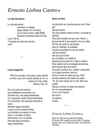 Ernesto Lisboa Castro u
La vida del obrero                             Quien es libre

La vida del obrero:                            He discutido con muchos acerca de la “liber-
           encontrar un trabajo                tad”.
           luego trabajar 30 o 40 años.        Siempre decía:
           Si uno tiene suerte: JUBILARSE.     “En este sistema nadie es libre y no existe la
           Después levantarse todos los días   libertad”.
a las 7:00 hs.                                 Pero ellos insistían de que eran “libres” y
Y después de todo ese calvario                 de que hacían lo que querían con sus vidas.
morir.                                         Tal vez era cierto lo que decían
                                               pero su “libertad” se acababa
                                               cuando escuchaban la voz del patrón
                                               ¡del puto patrón!
                                               esa voz que te irrita
                                               que la puteas y la maldecís.
                                               Querés que se pudra él y toda su familia.
                                               Este sistema se ha encargado de eliminar
                                               todo hombre libre que había
Linea Imaginaria                               (te puedo nombrar uno, chabón: Jesucristo)
                                               y no quiero terminar como él.
  “Red han armado a mis pares, hase abatido    Sería un tonto en creer que soy “libre”
  mi alma; hoyo han cavado delante de mí; en   de este sistema y de todas sus redes.
                      medio de él han caido.   “Yo, tan sólo intento ser lo más ‘libre’ que
                           Salmos, Cap. 57.    puedo”.
                                               Aunque muchos no están de acuerdo
Era una noche de invierno                      con mi comportamiento
pero estábamos la cerveza y yo.                a mi no me importa.
Al frente mío: una pareja besándose.           Asi que sí
A mi izquierda: cuatro chicas besándose.       me gusto y
A mi izquierda: dos ancianas sacando el        mucho...
cuero.
Mientras seguía tomando
vi que a unos cuarenta metros
una de ellas me empezó a mirar.
Claro. Yo también lo hacía.
                                               Ernesto Lisboa Castro u
Paró frente a mí y la saludé.                  Nació en 1974 en la ciudad de Córdoba.
Pero ella bajo la mirada y                     En el año 2001 publicó su primer libro “Si querés
                                               escribir, loco, no te vistás de negro” por Ediciones
siguió caminando...                            del Patio.
 
