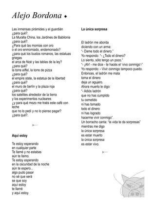 Alejo Bordona u
Las inmensas pirámides y el guardián          La única sorpresa
¿para qué?.
La Muralla China, los Jardines de Babilonia
¿para qué?.                                   El ladrón me aborda
¿Para qué las momias con oro                  diciendo con un arma:
o el oro enmomiado, endemoniado?              “- Dame todo el dinero.”
¿para qué los bustos romanos, las estatuas
                                              Yo respondo: “- ¿Todo el dinero?
griegas
el arca de Noé y las tablas de la ley?        Lo siento, sólo tengo un poco.”
¿para qué?                                    “- ¡Ah! - me dice - te hacés el ‘vivo conmigo’-”
la torre eiffel, la torre de pizza            Yo respondo: - Vivir conmigo tampoco puedo.
¿para qué?                                    Entonces, el ladrón me mata
el empire state, la estatua de la libertad    toma el dinero
¿para qué?                                    deja un agujero.
el muro de berlín y la plaza roja             Ahora muerto le digo:
¿para qué?                                    “- Adiós ladrón
los satelites alrededor de la tierra          que no has cumplido
y los experimentos nucleares                  tu cometido
¿y para qué mozo me traés este café con       ni has tomado
leche                                         todo el dinero
que no lo pedí y no lo pienso pagar?
                                              ni has logrado
¿para qué?.
                                              hacerme vivir conmigo”.
                                              Un borracho canta: “la vida te da sorpresas”
                                              mientras me digo
                                              la única sorpresa
Aquí estoy                                    es estar muerto
                                              la única sorpresa
Te estoy esperando                            es estar vivo.
en cualquier parte
Te llamé y no estabas
aún te llamo.
Te estoy esperando
en la oscuridad de la noche
aún te espero...
algo pudo pasar
no sé que será
se que soy
aquí estoy
te llamé
y aquí estoy.
 