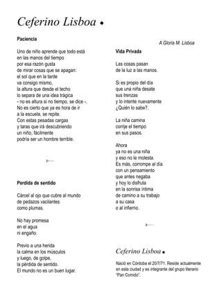 Ceferino Lisboa u
Paciencia
                                                                   A Gloria M. Lisboa
Uno de niño aprende que todo está         Vida Privada
en las manos del tiempo
por esa razón gusta                       Las cosas pasan
de mirar cosas que se apagan:             de la luz a las manos.
el sol que en la tarde
va consigo mismo,                         Si es propio del día
la altura que desde el techo              que una niña desate
lo separa de una idea trágica             sus trenzas
- no es altura si no tiempo, se dice -.   y lo intente nuevamente
No es cierto que ya es hora de ir         ¿Quién lo sabe?.
a la escuela, se repite.
Con estas pesadas cargas                  La niña camina
y taras que irá descubriendo              corrije el tiempo
un niño, fácilmente                       en sus pasos.
podría ser un hombre terrible.
                                          Ahora
                                          ya no es una niña
                                          y eso no le molesta.
                                          Es más, corrompe al día
                                          con un pensamiento
                                          que antes negaba
Perdida de sentido                        y hoy lo disfruta
                                          en la sonrisa íntima
Cárcel al ojo que cubre al mundo          de camino a su trabajo
de pedazos vacilantes                     a su casa
como plumas.                              o al infierno.

No hay promesa
en el agua
ni engaño.

Previo a una herida
la calma en los músculos                  Ceferino Lisboa u
y luego, de golpe,
la pérdida de sentido.                    Nació en Córdoba el 20/7/71. Reside actualmente
El mundo no es un buen lugar.             en esta ciudad y es integrante del grupo literario
                                          “Pan Comido”.
 