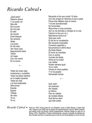 Ricardo Cabral u
  ¿Qué pasa?                                            Recuerdo el día que cumplí 16 años.
  Observo afuera                                        Con dos amigos le robamos el auto a papá.
  Y no puedo ver                                        Pocos días faltaban para el verano
  Más allá                                              Y el aire acondicionado
  De la punta                                           No funcionaba.
  De mis pies.                                          Recurrimos a unas cervezas.
  El cielo                                              Aún no me animaba a manejar en la ruta.
  Se recorta                                            Fabricio lo hizo por mí y
  Entre bloques                                         Marchamos hacia la 8.
  De cemento,                                           Sólo para verla
  Abajo                                                 El día de mi cumpleaños.
  Los autos                                             Me recuerdo incansable.
  En fila india                                         Fumamos cigarrillos y
  Van hacia casa.                                       Escuchamos el último disco
                                                        De Soda Stereo.
  Seguramente todos
                                                        El humo se mezclaba
  Tienen
                                                        Con un aroma
  Un hogar
                                                        A pinitos de Glade.
  Con una mamá
                                                        Ahora en la ciudad
  En la cocina.
                                                        Las colillas
                                                        Huelen siempre igual.
                                                        Ya no visito
                                                        Chicas en otros pueblos.
  Todas las rosas rojas                                 Y no ha pasado
  invitaciones y cumplidos                              Demasiado tiempo.
  Todos los besos siempre
  en la mejilla izquierda
  Todas las citas
  a la hora estipulada                                  Qué visión
  Niña bonita                                           tan particular.
  Estudia                                               He visitado
  Egresa                                                el infierno.
  Trabaja                                               Pero en calidad
  Se casa                                               de invitado dilecto.
  Ya no.                                                Qué fácil es decir
  Yo no.                                                que todo acabó.


Ricardo Cabral        u Nació en 1978. Formó parte de “Los Editables” (junto a Pablo Ramos y Carlos Sali-
                          nas). Desde el año 2000 creó al espacio de experimentación cultural “Bistró Casares”
                          que realiza ciclos de difusión cultural independiente. Además trabajó en radio en La
                          Rocka, UTN y Rock&Pop. Produjo artísticamente a grupos musicales de distintos es-
                          tilso.También escribe en ocasiones para el site de Los Inrockuptibles en el link de Cba.
 