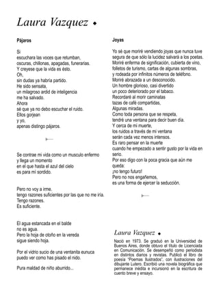 Laura Vazquez                               u


Pájaros                                             Joyas

Si                                                  Yo sé que moriré vendiendo joyas que nunca tuve
escuchara las voces que retumban,                   segura de que sólo la lucidez salvará a los poetas.
oscuras, chillonas, apagadas, funerarias.           Moriré enferma de significación, cubierta de vino,
Y creyese que la vida es ésto.                      folletos de turismo, cartas de algunas sombras,
Oh,                                                 y rodeada por infinitos números de teléfono.
sin dudas ya habría partido.                        Moriré abrazada a un desconocido.
He sido sensata,                                    Un hombre glorioso, casi divertido
un milagroso ardid de inteligencia                  un poco deteriorado por el tabaco.
me ha salvado.                                      Recordaré al morir caminatas
Ahora                                               tazas de café compartidas,
sé que ya no debo escuchar el ruido.                Algunas miradas.
Ellos gorjean                                       Como toda persona que se respeta,
y yo,                                               tendré una ventana para decir buen día.
apenas distingo pájaros.                            Y cerca de mi muerte,
                                                    los ruidos a través de mi ventana
                                                    serán cada vez menos intensos.
                                                    Es raro pensar en la muerte
                                                    cuando he empezado a sentir gusto por la vida en
Se contrae mi vida como un musculo enfermo          serio.
y llega un momento                                  Por eso digo con la poca gracia que aún me
en el que hasta el azul del cielo                   queda:
es para mí sordido.                                 ¡no tengo futuro!
                                                    Pero no nos engañemos,
                                                    es una forma de ejercer la seducción.
Pero no voy a irme.
tengo razones suficientes por las que no me iría.
Tengo razones.
Es suficiente.


El agua estancada en el balde
no es agua.
Pero la hoja de otoño en la vereda                  Laura Vazquez            u
sigue siendo hoja.                                  Nació en 1973. Se graduó en la Universidad de
                                                    Buenos Aires, donde obtuvo el título de Licenciada
Por el vidrio sucio de una ventanita eunuca         en Comunicación. Se desempeñó como periodista
                                                    en distintos diarios y revistas. Publicó el libro de
puedo ver como has pisado el nido.                  poesía “Poemas Ilustrados”, con ilustraciones del
                                                    dibujante Lutero. Escribió una novela biográfica que
Pura maldad de niño aburrido...                     permanece inédita e incursionó en la escritura de
                                                    cuento breve y ensayo.
 