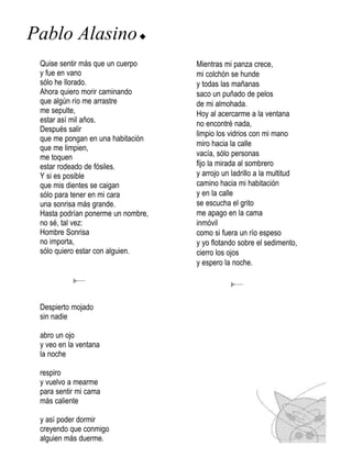 Pablo Alasino u
 Quise sentir más que un cuerpo     Mientras mi panza crece,
 y fue en vano                      mi colchón se hunde
 sólo he llorado.                   y todas las mañanas
 Ahora quiero morir caminando       saco un puñado de pelos
 que algún río me arrastre          de mi almohada.
 me sepulte,                        Hoy al acercarme a la ventana
 estar así mil años.                no encontré nada,
 Después salir
                                    limpio los vidrios con mi mano
 que me pongan en una habitación
                                    miro hacia la calle
 que me limpien,
 me toquen                          vacía, sólo personas
 estar rodeado de fósiles.          fijo la mirada al sombrero
 Y si es posible                    y arrojo un ladrillo a la multitud
 que mis dientes se caigan          camino hacia mi habitación
 sólo para tener en mi cara         y en la calle
 una sonrisa más grande.            se escucha el grito
 Hasta podrían ponerme un nombre,   me apago en la cama
 no sé, tal vez:                    inmóvil
 Hombre Sonrisa                     como si fuera un río espeso
 no importa,                        y yo flotando sobre el sedimento,
 sólo quiero estar con alguien.     cierro los ojos
                                    y espero la noche.




 Despierto mojado
 sin nadie

 abro un ojo
 y veo en la ventana
 la noche

 respiro
 y vuelvo a mearme
 para sentir mi cama
 más caliente

 y así poder dormir
 creyendo que conmigo
 alguien más duerme.
 