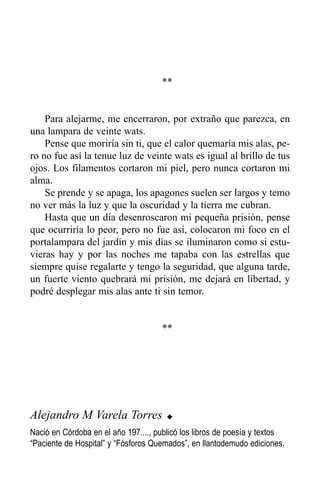 **


    Para alejarme, me encerraron, por extraño que parezca, en
una lampara de veinte wats.
    Pense que moriría sin ti, que el calor quemaría mis alas, pe-
ro no fue así la tenue luz de veinte wats es igual al brillo de tus
ojos. Los filamentos cortaron mi piel, pero nunca cortaron mi
alma.
    Se prende y se apaga, los apagones suelen ser largos y temo
no ver más la luz y que la oscuridad y la tierra me cubran.
    Hasta que un día desenroscaron mi pequeña prisión, pense
que ocurriría lo peor, pero no fue así, colocaron mi foco en el
portalampara del jardín y mis días se iluminaron como si estu-
vieras hay y por las noches me tapaba con las estrellas que
siempre quise regalarte y tengo la seguridad, que alguna tarde,
un fuerte viento quebrará mi prisión, me dejará en libertad, y
podré desplegar mis alas ante ti sin temor.


                                     **




Alejandro M Varela Torres              u

Nació en Córdoba en el año 197...., publicó los libros de poesía y textos
“Paciente de Hospital” y “Fósforos Quemados”, en llantodemudo ediciones.
 