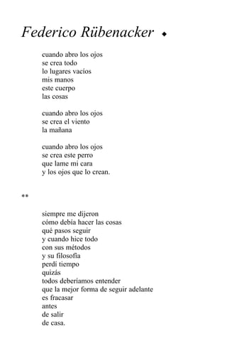 Federico Rübenacker                          u


     cuando abro los ojos
     se crea todo
     lo lugares vacíos
     mis manos
     este cuerpo
     las cosas

     cuando abro los ojos
     se crea el viento
     la mañana

     cuando abro los ojos
     se crea este perro
     que lame mi cara
     y los ojos que lo crean.


**

     siempre me dijeron
     cómo debía hacer las cosas
     qué pasos seguir
     y cuando hice todo
     con sus métodos
     y su filosofía
     perdí tiempo
     quizás
     todos deberíamos entender
     que la mejor forma de seguir adelante
     es fracasar
     antes
     de salir
     de casa.
 