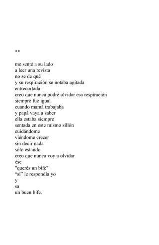 **

me senté a su lado
a leer una revista
no se de qué
y su respiración se notaba agitada
entrecortada
creo que nunca podré olvidar esa respiración
siempre fue igual
cuando mamá trabajaba
y papá vaya a saber
ella estaba siempre
sentada en este mismo sillón
cuidándome
viéndome crecer
sin decir nada
sólo estando.
creo que nunca voy a olvidar
ése
"querés un bife"
“sí” le respondía yo
y
sa
un buen bife.
 