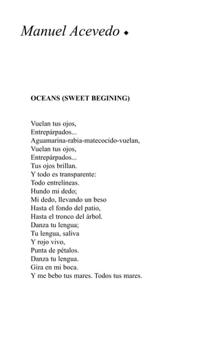 Manuel Acevedo u



 OCEANS (SWEET BEGINING)


 Vuelan tus ojos,
 Entrepárpados...
 Aguamarina-rabia-matecocido-vuelan,
 Vuelan tus ojos,
 Entrepárpados...
 Tus ojos brillan.
 Y todo es transparente:
 Todo entrelíneas.
 Hundo mi dedo;
 Mi dedo, llevando un beso
 Hasta el fondo del patio,
 Hasta el tronco del árbol.
 Danza tu lengua;
 Tu lengua, saliva
 Y rojo vivo,
 Punta de pétalos.
 Danza tu lengua.
 Gira en mi boca.
 Y me bebo tus mares. Todos tus mares.
 