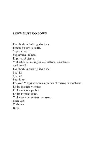 SHOW MUST GO DOWN


Everibody is fucking about me.
Porque yo soy la vaina.
Superlativa.
Suprarrenal infecta.
Elíptica. Grotesca.
Y el sabor del esmegma me inflama las arterias.
And now!!!
Everibody is fucking about me.
Sput it!
Sput it!
Sput it out!
It’s over. Y aquí venimos a caer en el mismo derrumbarse.
En los mismos vientres.
En los mismos pechos.
En las mismas caras.
Y el aroma del semen nos marea.
Cada vez.
Cada vez.
Basta.
 