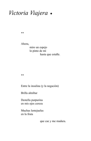Victoria Viajera                u




     **


     Ahora,
              miro un espejo
              lo pinto de mí
                       hasta que estalle.




     **


     Entre la insulina (y la negación)

     Brilla almíbar

     Destella purpurina
     en mis ojos cereza

     Muchas lentejuelas
     en la fruta

                       que cae y me madura.
 