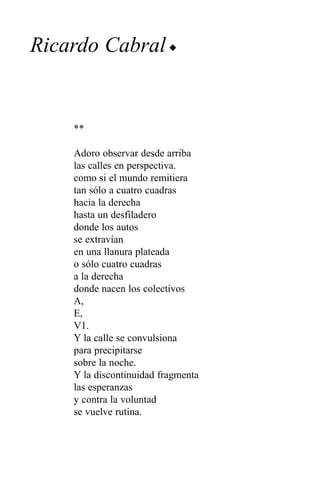 Ricardo Cabral u


    **

    Adoro observar desde arriba
    las calles en perspectiva.
    como si el mundo remitiera
    tan sólo a cuatro cuadras
    hacia la derecha
    hasta un desfiladero
    donde los autos
    se extravían
    en una llanura plateada
    o sólo cuatro cuadras
    a la derecha
    donde nacen los colectivos
    A,
    E,
    V1.
    Y la calle se convulsiona
    para precipitarse
    sobre la noche.
    Y la discontinuidad fragmenta
    las esperanzas
    y contra la voluntad
    se vuelve rutina.
 