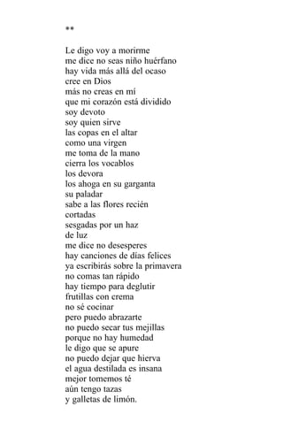 **

Le digo voy a morirme
me dice no seas niño huérfano
hay vida más allá del ocaso
cree en Dios
más no creas en mí
que mi corazón está dividido
soy devoto
soy quien sirve
las copas en el altar
como una virgen
me toma de la mano
cierra los vocablos
los devora
los ahoga en su garganta
su paladar
sabe a las flores recién
cortadas
sesgadas por un haz
de luz
me dice no desesperes
hay canciones de días felices
ya escribirás sobre la primavera
no comas tan rápido
hay tiempo para deglutir
frutillas con crema
no sé cocinar
pero puedo abrazarte
no puedo secar tus mejillas
porque no hay humedad
le digo que se apure
no puedo dejar que hierva
el agua destilada es insana
mejor tomemos té
aún tengo tazas
y galletas de limón.
 