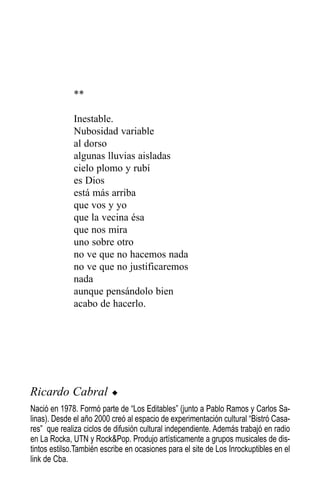 **

              Inestable.
              Nubosidad variable
              al dorso
              algunas lluvias aisladas
              cielo plomo y rubí
              es Dios
              está más arriba
              que vos y yo
              que la vecina ésa
              que nos mira
              uno sobre otro
              no ve que no hacemos nada
              no ve que no justificaremos
              nada
              aunque pensándolo bien
              acabo de hacerlo.




Ricardo Cabral            u

Nació en 1978. Formó parte de “Los Editables” (junto a Pablo Ramos y Carlos Sa-
linas). Desde el año 2000 creó al espacio de experimentación cultural “Bistró Casa-
res” que realiza ciclos de difusión cultural independiente. Además trabajó en radio
en La Rocka, UTN y Rock&Pop. Produjo artísticamente a grupos musicales de dis-
tintos estilso.También escribe en ocasiones para el site de Los Inrockuptibles en el
link de Cba.
 