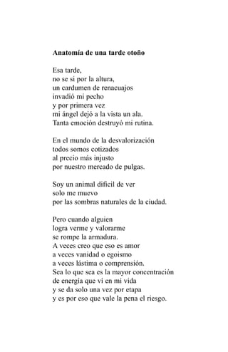 Anatomía de una tarde otoño

Esa tarde,
no se si por la altura,
un cardumen de renacuajos
invadió mi pecho
y por primera vez
mi ángel dejó a la vista un ala.
Tanta emoción destruyó mi rutina.

En el mundo de la desvalorización
todos somos cotizados
al precio más injusto
por nuestro mercado de pulgas.

Soy un animal dificil de ver
solo me muevo
por las sombras naturales de la ciudad.

Pero cuando alguien
logra verme y valorarme
se rompe la armadura.
A veces creo que eso es amor
a veces vanidad o egoismo
a veces lástima o comprensión.
Sea lo que sea es la mayor concentración
de energía que ví en mi vida
y se da solo una vez por etapa
y es por eso que vale la pena el riesgo.
 
