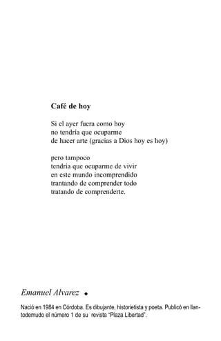 Café de hoy

             Si el ayer fuera como hoy
             no tendría que ocuparme
             de hacer arte (gracias a Dios hoy es hoy)

             pero tampoco
             tendría que ocuparme de vivir
             en este mundo incomprendido
             trantando de comprender todo
             tratando de comprenderte.




Emanuel Alvarez            u

Nació en 1984 en Córdoba. Es dibujante, historietista y poeta. Publicó en llan-
todemudo el número 1 de su revista “Plaza Libertad”.
 