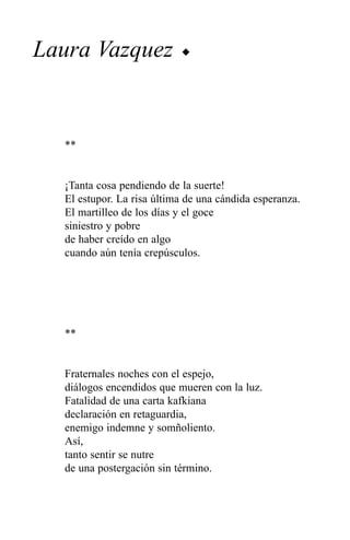 Laura Vazquez              u




  **


  ¡Tanta cosa pendiendo de la suerte!
  El estupor. La risa última de una cándida esperanza.
  El martilleo de los días y el goce
  siniestro y pobre
  de haber creído en algo
  cuando aún tenía crepúsculos.




  **


  Fraternales noches con el espejo,
  diálogos encendidos que mueren con la luz.
  Fatalidad de una carta kafkiana
  declaración en retaguardia,
  enemigo indemne y somñoliento.
  Así,
  tanto sentir se nutre
  de una postergación sin término.
 