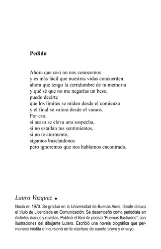 Pedido


         Ahora que casi no nos conocemos
         y es más fácil que nuestras vidas concuerden
         ahora que tengo la certidumbre de tu memoria
         y qué sé que no me negarías un beso,
         puedo decirte
         que los límites se miden desde el comienzo
         y el final se valora desde el vamos.
         Por eso,
         si acaso se eleva una sospecha,
         si no estallan tus sentimientos,
         si no te atormento,
         sigamos buscándonos
         pero ignoremos que nos habíamos encontrado.




Laura Vazquez           u

Nació en 1973. Se graduó en la Universidad de Buenos Aires, donde obtuvo
el título de Licenciada en Comunicación. Se desempeñó como periodista en
distintos diarios y revistas. Publicó el libro de poesía “Poemas Ilustrados”, con
ilustraciones del dibujante Lutero. Escribió una novela biográfica que per-
manece inédita e incursionó en la escritura de cuento breve y ensayo.
 