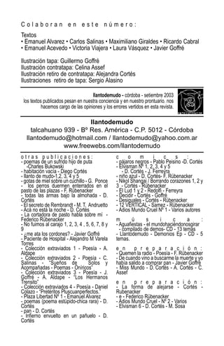 Colaboran en este número:
Textos
• Emanuel Alvarez • Carlos Salinas • Maximiliano Giraldes • Ricardo Cabral
• Emanuel Acevedo • Victoria Viajera • Laura Vásquez • Javier Goffré

Ilustración tapa: Guillermo Goffré
Ilustración contratapa: Celina Assef
Ilustración retiro de contratapa: Alejandra Cortés
Ilustraciones retiro de tapa: Sergio Alasino

                                     llantodemudo - córdoba - setiembre 2003
 los textos publicados pesan en nuestra conciencia y en nuestro prontuario. nos
           hacemos cargo de las opiniones y los errores vertidos en esta revista.

                         llantodemudo
     talcahuano 939 - Bº Res. América - C.P. 5012 - Córdoba
   llantodemudo@hotmail.com / llantodemudo@yahoo.com.ar
                www.freewebs.com/llantodemudo
otras publicaciones:                              c      o     m      i     c     s   :
- poemas de un sufrido hijo de puta               - pájaros negros - Pablo Peisino -D. Cortés
    -Charles Bukowski                             - Elvisman Nº 1, 2, 3, 4 y 5
- habitación vacía - Diego Cortés                    - D. Cortés - J. Ferreyra
- llanto de mudo-1,2, 3, 4 y 5                    - niño azul - D. Cortés- F. Rübenacker
- gotas de miel sobre un cuchillo - G. Ponce      - Nikol Shangai / Borrando corazones 1, 2 y
- los perros duermen enterrados en el             3 - Cortés - Rübenacker
pasto de las plazas - F. Rübenacker               - El Lud 1 y 2 - Redolfi - Ferreyra
- todas las armas bajo la almohada - D.           - Decidir - Cortés - Goffré
Cortés                                            - Desiguales - Cortés - Rübenacker
- El secreto de Rembrandt - M. T. Andruetto       - 12 VERTICAL - Samez - Rübenacker
- Acá no está la noche - D. Cortés                - Adios Mundo Cruel Nº 1 - Varios autores
- La cortadora de pasto habla sobre mí -
Federico Rübenacker                               m       ú       s     i     c     a      :
- No fuimos al carajo 1, 2, 3, 4 , 5, 6, 7, 8 y   - Aguafiestas - el mundohaciéndonosgirar
9                                                   - compilado de demos- CD - 13 temas
- ¿me ata los cordones? - Javier Goffré           - Llantodemudo - Demonios Ep - CD - 5
- Paciente de Hospital - Alejandro M Varela       temas.
Torres
- Colección extraviados 1 - Poesía - A.           e n      p r e p a r a c i ó n :
Aldape                                            - Quemen la radio - Poesía - F. Rübenacker
- Colección extraviados 2 - Poesía - C.           - De cuando vino a buscarme la muerte y yo
Salinas - “Sueños de                Solos y       había salido a comprar pan - Javier Goffré
Acompañadas - Poemas - Oníricos”                  - Miss Mundo - D. Cortés - A. Cortés - C.
- Colección extraviados 3 - Poesía - J.           Assef
Goffré - A. Aldape - “Los Hermanos
Trensito”                                         e n      p r e p a r a c i ó n :
- Colección extraviados 4 - Poesía - Daniel       - La forma de alejarse - Cortés -
Colazo - “Pretéritos Pluscuanperfectos.”          Rubenacker
- Plaza Libertad Nº 1 - Emanuel Alvarez           - e - Federico Rübenacker
- poemas (poema estúpido-chica rara) - D.         - Adios Mundo Cruel - Nº 2 - Varios
Cortés                                            - Elvisman 6 - D. Cortés - M. Sosa
- pan - D. Cortés
- Infierno envuelto en un pañuelo - D.
Cortés
 