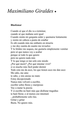 Maximiliano Giraldes u

 Blasfemar

 Cuando sé que el día va a terminar,
 cuando sé que mañana será igual
 Cuando siento mi garganta arder y quemarse lentamente
 y siento mi cabeza a punto de estallar
 Es ahí cuando más me embarro en miseria
 y me doy cuenta de cuanto me revuelco
 Y la fetidez me asquea, me gustaría simplemente vomitar
 pero sé que nunca voy a acabar
 porque sé todo lo que quiero
 pero no quiero nada más
 Y lo que tengo es tan solo este miedo
 ¿Por qué morir? ¿Por qué intentar vivir?
 si es mucho más fácil poder dormir
 Todo esto me da asco, los que tienen asco me dan asco
 Me odio, me amo
 te odio, y mis ansias no mato
 Estoy decepcionado
 Nunca más volveré a escribir,
 escribir sobre flores y mariposas
 Voy a matar la poesía
 Y si escribo no haré más que disfrutar tragedias
 te haré llorar, o al menos eso intentaré
 ...probablemente solo rías.
 Gritar y gritar
 Basta. No quiero más.
 