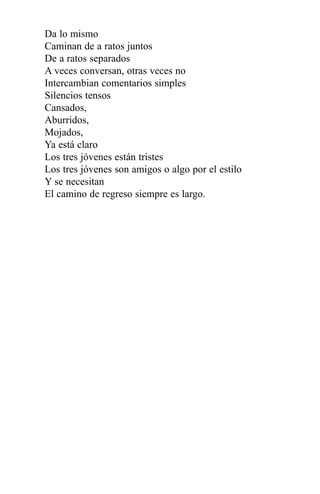 Da lo mismo
Caminan de a ratos juntos
De a ratos separados
A veces conversan, otras veces no
Intercambian comentarios simples
Silencios tensos
Cansados,
Aburridos,
Mojados,
Ya está claro
Los tres jóvenes están tristes
Los tres jóvenes son amigos o algo por el estilo
Y se necesitan
El camino de regreso siempre es largo.
 