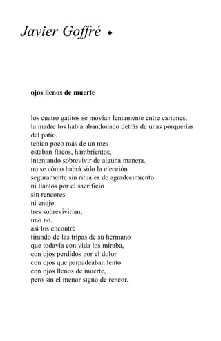 Javier Goffré             u




 ojos llenos de muerte


 los cuatro gatitos se movían lentamente entre cartones,
 la madre los había abandonado detrás de unas porquerías
 del patio.
 tenían poco más de un mes
 estaban flacos, hambrientos,
 intentando sobrevivir de alguna manera.
 no se cómo habrá sido la elección
 seguramente sin rituales de agradecimiento
 ni llantos por el sacrificio
 sin rencores
 ni enojo.
 tres sobrevivirían,
 uno no.
 así los encontré
 tirando de las tripas de su hermano
 que todavía con vida los miraba,
 con ojos perdidos por el dolor
 con ojos que parpadeaban lento
 con ojos llenos de muerte,
 pero sin el menor signo de rencor.
 