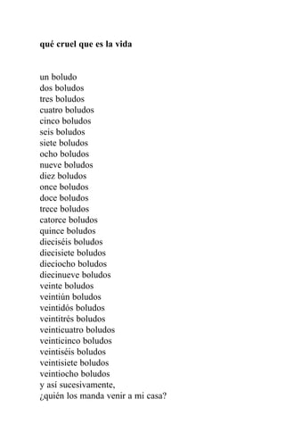 qué cruel que es la vida


un boludo
dos boludos
tres boludos
cuatro boludos
cinco boludos
seis boludos
siete boludos
ocho boludos
nueve boludos
diez boludos
once boludos
doce boludos
trece boludos
catorce boludos
quince boludos
dieciséis boludos
diecisiete boludos
dieciocho boludos
diecinueve boludos
veinte boludos
veintiún boludos
veintidós boludos
veintitrés boludos
veinticuatro boludos
veinticinco boludos
veintiséis boludos
veintisiete boludos
veintiocho boludos
y así sucesivamente,
¿quién los manda venir a mi casa?
 