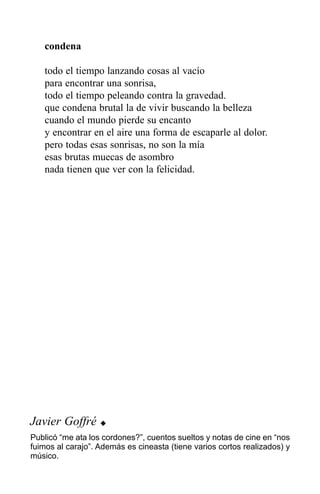 condena

   todo el tiempo lanzando cosas al vacío
   para encontrar una sonrisa,
   todo el tiempo peleando contra la gravedad.
   que condena brutal la de vivir buscando la belleza
   cuando el mundo pierde su encanto
   y encontrar en el aire una forma de escaparle al dolor.
   pero todas esas sonrisas, no son la mía
   esas brutas muecas de asombro
   nada tienen que ver con la felicidad.




Javier Goffré      u
Publicó “me ata los cordones?”, cuentos sueltos y notas de cine en “nos
fuimos al carajo”. Además es cineasta (tiene varios cortos realizados) y
músico.
 