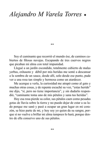 Alejandro M Varela Torres                                   u




                                 **


    Soy el caminante que recorrió el mundo ése, de caminos cu-
biertos de filosas navajas. Escapando de tres cuervos negros
que picaban mi alma con total impunidad.
    Llegué a un jardín escondido, totalmente cubierto de malas
yerbas, exhausto y débil por mis heridas me senté a descansar
a la sombra de un sauce, desde allí, solo desde ese punto, pude
ver a una rosa tan simple y hermosa como un atardecer.
    Me acerque a verla, la curiosidad me atrapó como al gato y
muchas otras cosas, y de repente escuché su voz, “estas herido”
me dijo, “sí, pero no tiene importancia”, y sin dudarlo respon-
dió, “caminante toma uno de mis pétalos y sana tus heridas”.
    Hoy esa rosa pierde su color, sus pétalos caen como pesadas
gotas de lluvia sobre la tierra y no puedo dejar de estar a su la-
do porque me sanó y pasó a ocupar un gran lugar en mi cora-
zón, se hizo parte de mi, y hoy soy yo quien da su sangre, por-
que si no vuelve a brillar mi alma tampoco lo hará, porque den-
tro de ella conservo uno de sus pétalos.


                                 **
 